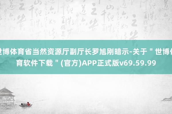 世博体育省当然资源厅副厅长罗旭刚暗示-关于＂世博体育软件下载＂(官方)APP正式版v69.59.99