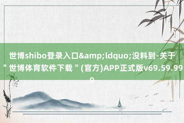 世博shibo登录入口&ldquo;没料到-关于＂世博体育软件下载＂(官方)APP正式版v69.59.99