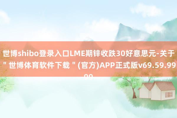 世博shibo登录入口LME期锌收跌30好意思元-关于＂世博体育软件下载＂(官方)APP正式版v69.59.99