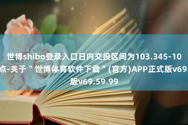 世博shibo登录入口日内交投区间为103.345-103.031点-关于＂世博体育软件下载＂(官方)APP正式版v69.59.99