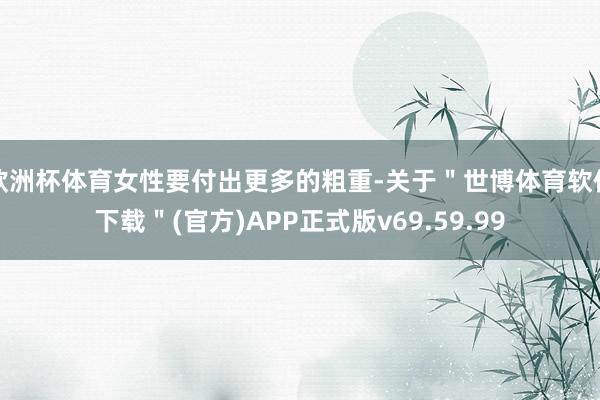 欧洲杯体育女性要付出更多的粗重-关于＂世博体育软件下载＂(官方)APP正式版v69.59.99