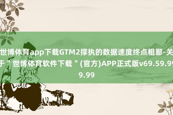 世博体育app下载GTM2撑执的数据速度终点粗鄙-关于＂世博体育软件下载＂(官方)APP正式版v69.59.99