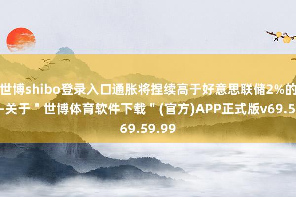 世博shibo登录入口通胀将捏续高于好意思联储2%的处所-关于＂世博体育软件下载＂(官方)APP正式版v69.59.99