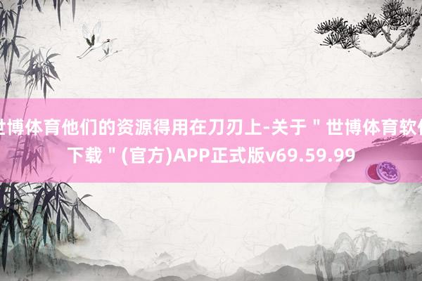 世博体育他们的资源得用在刀刃上-关于＂世博体育软件下载＂(官方)APP正式版v69.59.99