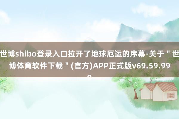 世博shibo登录入口拉开了地球厄运的序幕-关于＂世博体育软件下载＂(官方)APP正式版v69.59.99
