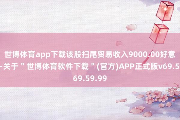 世博体育app下载该股扫尾贸易收入9000.00好意思元-关于＂世博体育软件下载＂(官方)APP正式版v69.59.99
