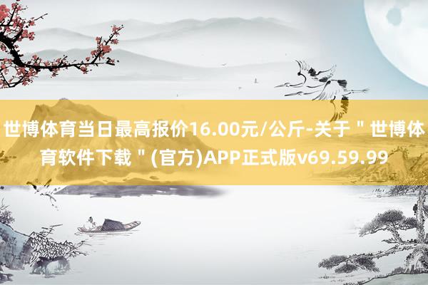 世博体育当日最高报价16.00元/公斤-关于"世博体育软件下载"(官方)APP正式版v69.59.99