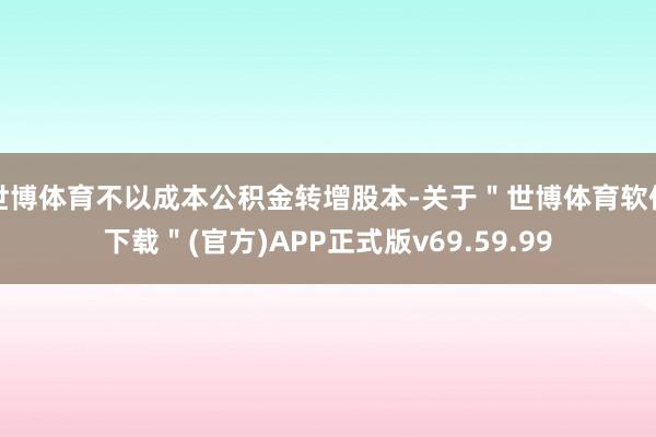 世博体育不以成本公积金转增股本-关于"世博体育软件下载"(官方)APP正式版v69.59.99