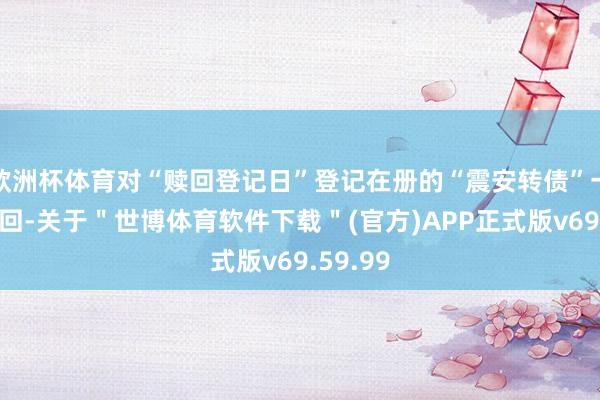 欧洲杯体育对“赎回登记日”登记在册的“震安转债”一王人赎回-关于"世博体育软件下载"(官方)APP正式版v69.59.99
