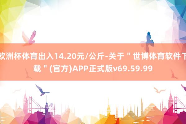 欧洲杯体育出入14.20元/公斤-关于"世博体育软件下载"(官方)APP正式版v69.59.99
