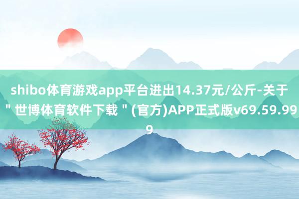 shibo体育游戏app平台进出14.37元/公斤-关于"世博体育软件下载"(官方)APP正式版v69.59.99