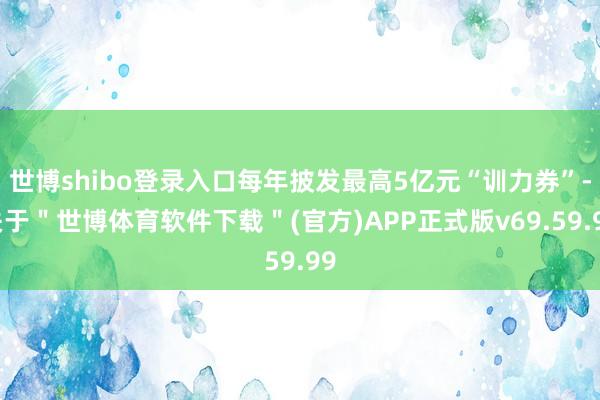 世博shibo登录入口每年披发最高5亿元“训力券”-关于"世博体育软件下载"(官方)APP正式版v69.59.99