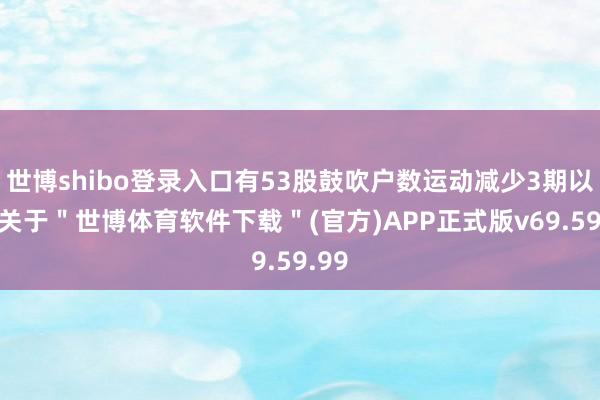 世博shibo登录入口有53股鼓吹户数运动减少3期以上-关于＂世博体育软件下载＂(官方)APP正式版v69.59.99