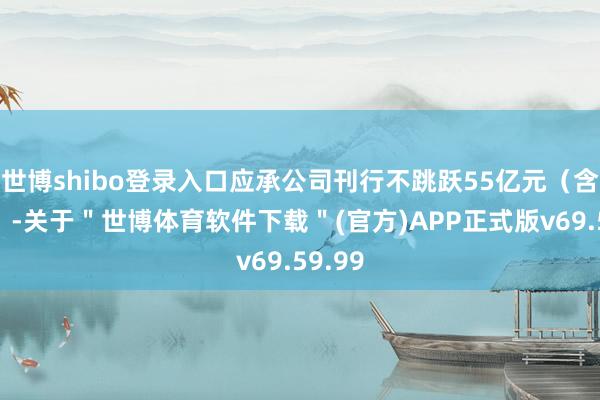 世博shibo登录入口应承公司刊行不跳跃55亿元（含本数）-关于＂世博体育软件下载＂(官方)APP正式版v69.59.99