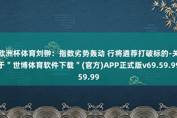 欧洲杯体育刘翀:指数劣势轰动 行将遴荐打破标的-关于"世博体育软件下载"(官方)APP正式版v69.59.99
