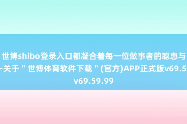 世博shibo登录入口都凝合着每一位做事者的聪惠与汗水-关于＂世博体育软件下载＂(官方)APP正式版v69.59.99
