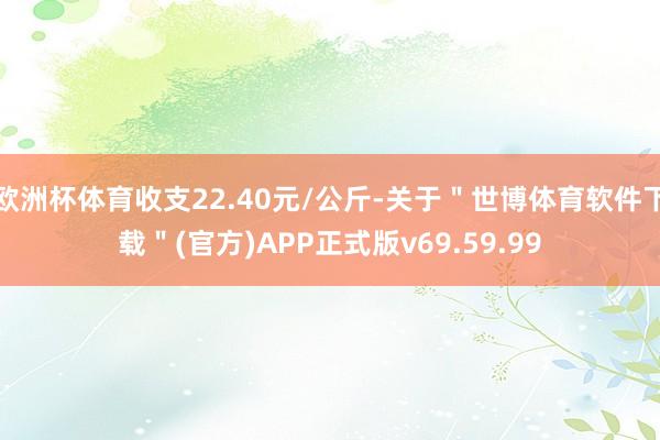 欧洲杯体育收支22.40元/公斤-关于"世博体育软件下载"(官方)APP正式版v69.59.99