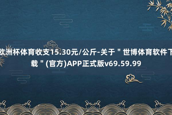 欧洲杯体育收支15.30元/公斤-关于"世博体育软件下载"(官方)APP正式版v69.59.99