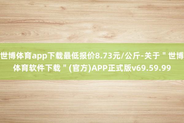 世博体育app下载最低报价8.73元/公斤-关于"世博体育软件下载"(官方)APP正式版v69.59.99