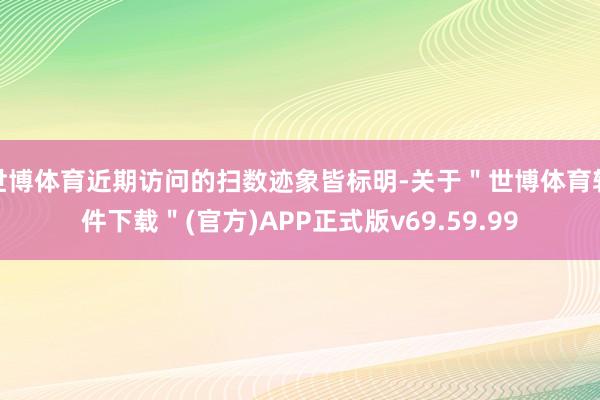 世博体育近期访问的扫数迹象皆标明-关于＂世博体育软件下载＂(官方)APP正式版v69.59.99