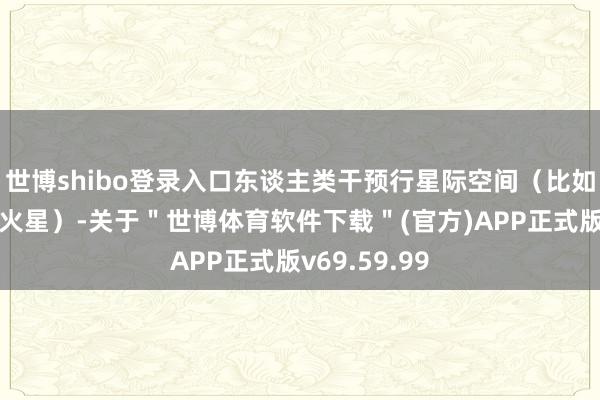 世博shibo登录入口东谈主类干预行星际空间（比如从地球赶赴火星）-关于＂世博体育软件下载＂(官方)APP正式版v69.59.99