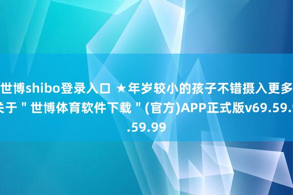 世博shibo登录入口 ★年岁较小的孩子不错摄入更多-关于＂世博体育软件下载＂(官方)APP正式版v69.59.99