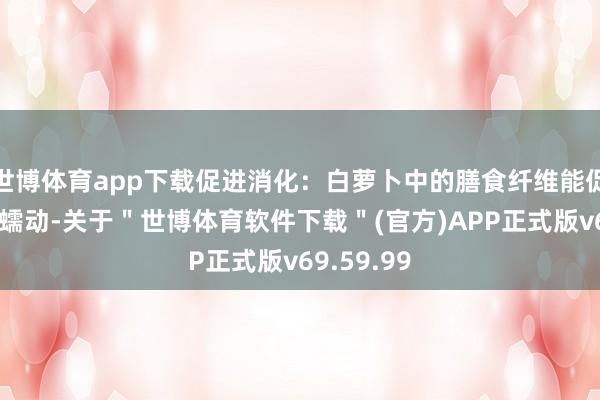 世博体育app下载促进消化：白萝卜中的膳食纤维能促进肠说念蠕动-关于＂世博体育软件下载＂(官方)APP正式版v69.59.99