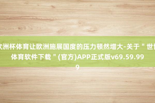 欧洲杯体育让欧洲施展国度的压力顿然增大-关于＂世博体育软件下载＂(官方)APP正式版v69.59.99