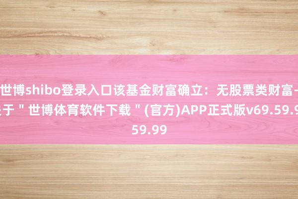世博shibo登录入口该基金财富确立：无股票类财富-关于＂世博体育软件下载＂(官方)APP正式版v69.59.99