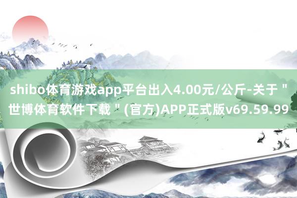 shibo体育游戏app平台出入4.00元/公斤-关于"世博体育软件下载"(官方)APP正式版v69.59.99