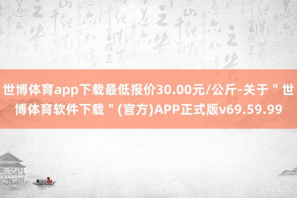 世博体育app下载最低报价30.00元/公斤-关于"世博体育软件下载"(官方)APP正式版v69.59.99