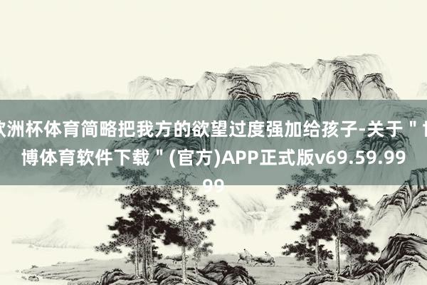 欧洲杯体育简略把我方的欲望过度强加给孩子-关于＂世博体育软件下载＂(官方)APP正式版v69.59.99