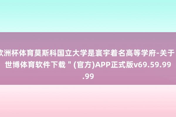 欧洲杯体育莫斯科国立大学是寰宇着名高等学府-关于＂世博体育软件下载＂(官方)APP正式版v69.59.99