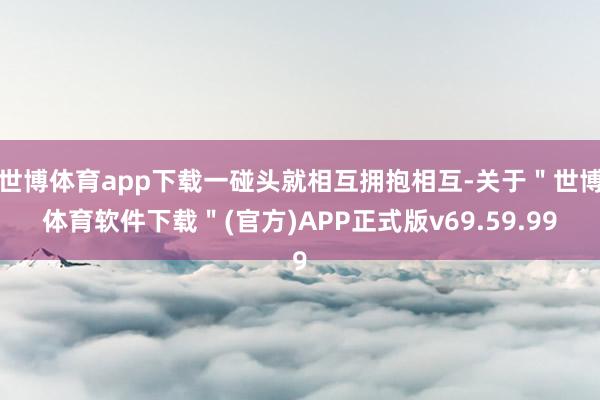 世博体育app下载一碰头就相互拥抱相互-关于＂世博体育软件下载＂(官方)APP正式版v69.59.99