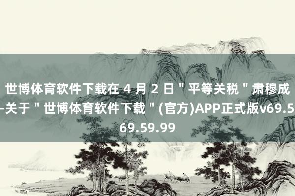 世博体育软件下载在 4 月 2 日＂平等关税＂肃穆成功前-关于＂世博体育软件下载＂(官方)APP正式版v69.59.99