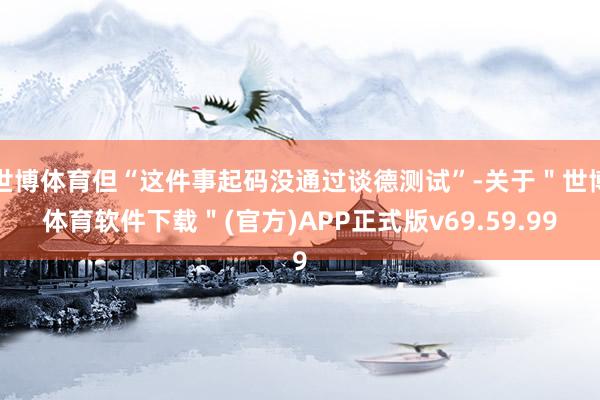 世博体育但“这件事起码没通过谈德测试”-关于＂世博体育软件下载＂(官方)APP正式版v69.59.99