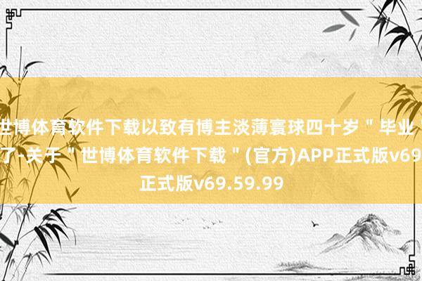 世博体育软件下载以致有博主淡薄寰球四十岁＂毕业＂就别找了-关于＂世博体育软件下载＂(官方)APP正式版v69.59.99