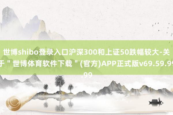 世博shibo登录入口沪深300和上证50跌幅较大-关于＂世博体育软件下载＂(官方)APP正式版v69.59.99