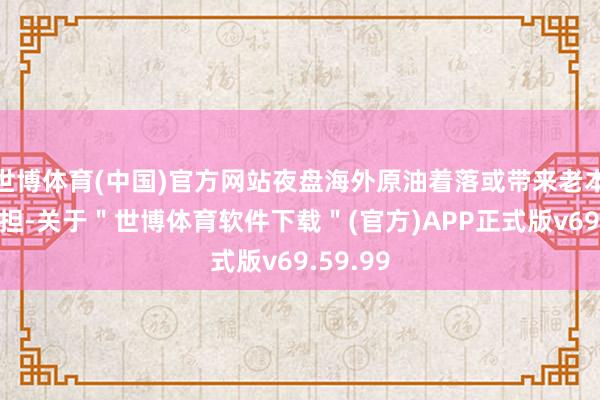世博体育(中国)官方网站夜盘海外原油着落或带来老本端的负担-关于＂世博体育软件下载＂(官方)APP正式版v69.59.99
