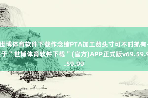 世博体育软件下载作念缩PTA加工费头寸可不时抓有-关于＂世博体育软件下载＂(官方)APP正式版v69.59.99