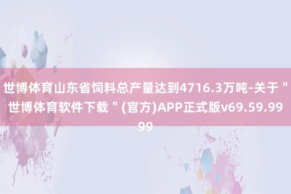 世博体育山东省饲料总产量达到4716.3万吨-关于＂世博体育软件下载＂(官方)APP正式版v69.59.99