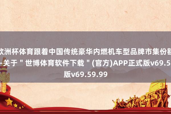 欧洲杯体育跟着中国传统豪华内燃机车型品牌市集份额放松-关于＂世博体育软件下载＂(官方)APP正式版v69.59.99