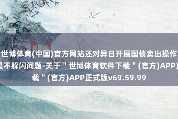 世博体育(中国)官方网站还对异日开展国债卖出操作进行了讲明；三是不躲闪问题-关于＂世博体育软件下载＂(官方)APP正式版v69.59.99