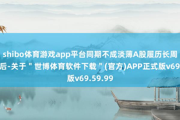 shibo体育游戏app平台同期不成淡薄A股履历长周期回调后-关于＂世博体育软件下载＂(官方)APP正式版v69.59.99