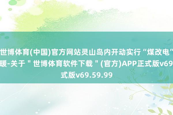 世博体育(中国)官方网站灵山岛内开动实行“煤改电”清洁取暖-关于＂世博体育软件下载＂(官方)APP正式版v69.59.99