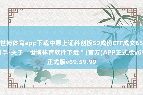 世博体育app下载中原上证科创板50成份ETF成交6532.66万手-关于＂世博体育软件下载＂(官方)APP正式版v69.59.99