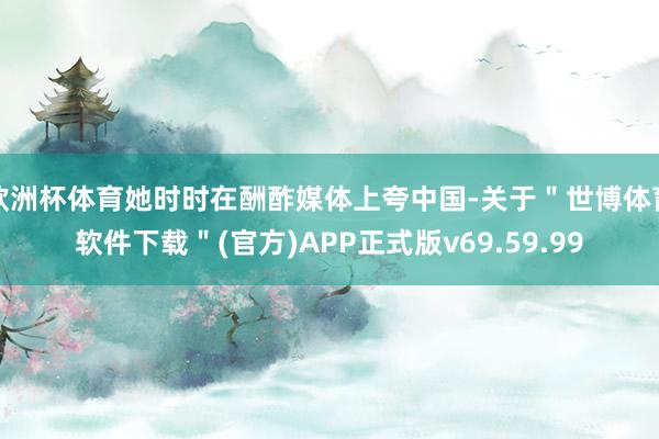 欧洲杯体育她时时在酬酢媒体上夸中国-关于＂世博体育软件下载＂(官方)APP正式版v69.59.99