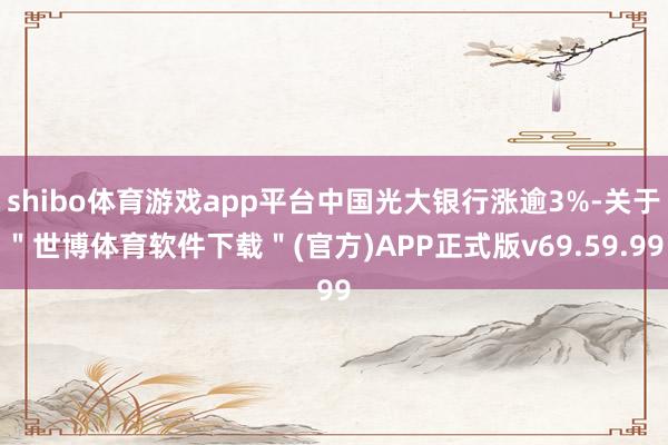 shibo体育游戏app平台中国光大银行涨逾3%-关于＂世博体育软件下载＂(官方)APP正式版v69.59.99