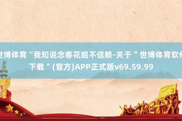 世博体育“我知说念春花姐不信赖-关于＂世博体育软件下载＂(官方)APP正式版v69.59.99