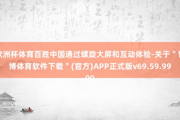 欧洲杯体育百胜中国通过螺旋大屏和互动体验-关于＂世博体育软件下载＂(官方)APP正式版v69.59.99